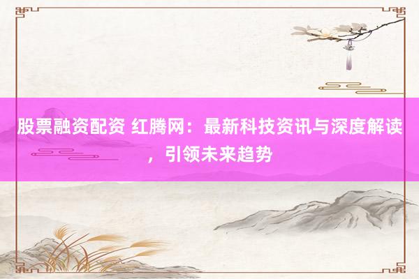 股票融资配资 红腾网：最新科技资讯与深度解读，引领未来趋势