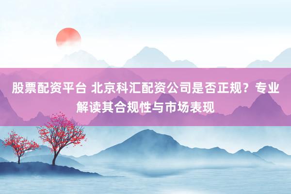 股票配资平台 北京科汇配资公司是否正规？专业解读其合规性与市场表现