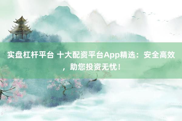 实盘杠杆平台 十大配资平台App精选：安全高效，助您投资无忧！