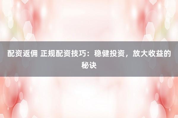 配资返佣 正规配资技巧：稳健投资，放大收益的秘诀