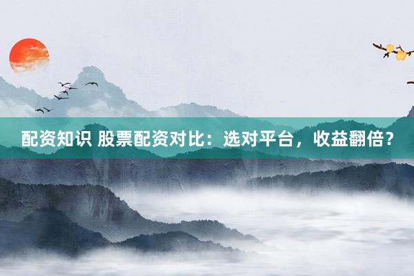 配资知识 股票配资对比：选对平台，收益翻倍？
