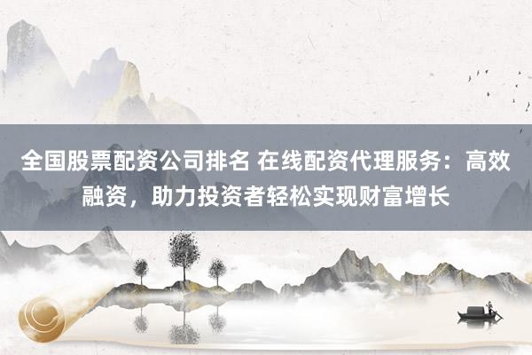 全国股票配资公司排名 在线配资代理服务：高效融资，助力投资者轻松实现财富增长