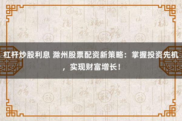 杠杆炒股利息 滁州股票配资新策略：掌握投资先机，实现财富增长！