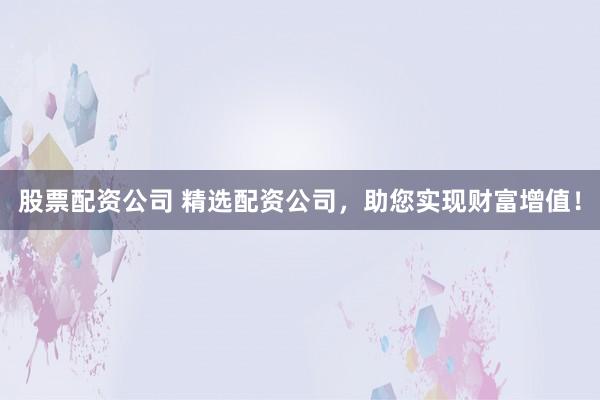 股票配资公司 精选配资公司，助您实现财富增值！