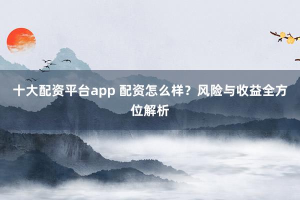 十大配资平台app 配资怎么样?风险与收益全方位解析