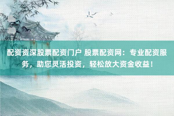 配资资深股票配资门户 股票配资网：专业配资服务，助您灵活投资，轻松放大资金收益！