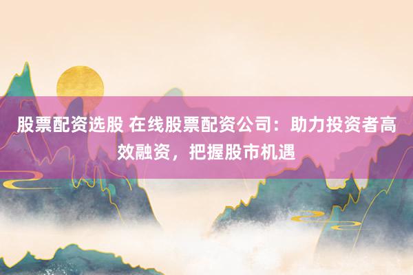 股票配资选股 在线股票配资公司：助力投资者高效融资，把握股市机遇