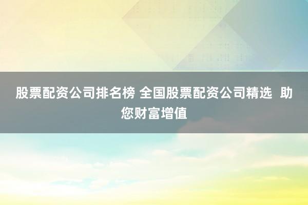 股票配资公司排名榜 全国股票配资公司精选  助您财富增值