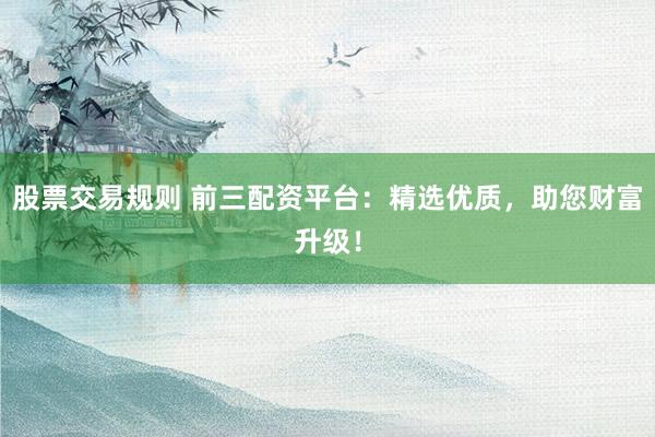 股票交易规则 前三配资平台：精选优质，助您财富升级！