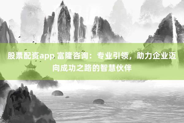 股票配资app 富隆咨询：专业引领，助力企业迈向成功之路的智慧伙伴