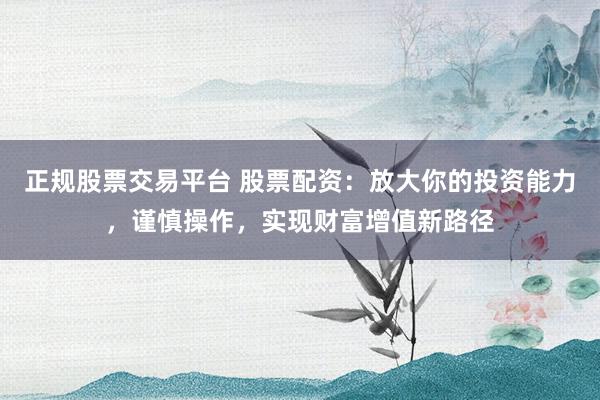 正规股票交易平台 股票配资：放大你的投资能力，谨慎操作，实现财富增值新路径