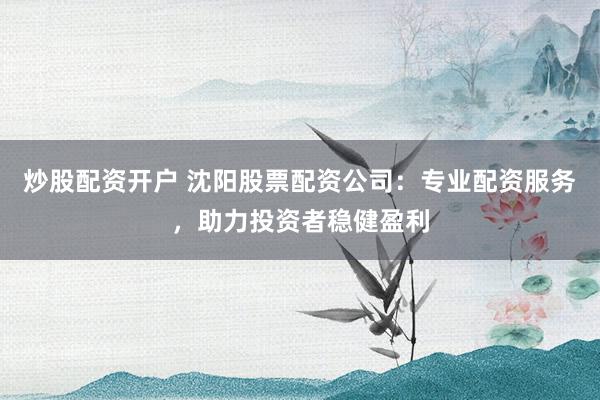 炒股配资开户 沈阳股票配资公司：专业配资服务，助力投资者稳健盈利