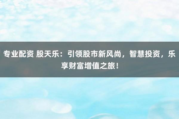 专业配资 股天乐：引领股市新风尚，智慧投资，乐享财富增值之旅！