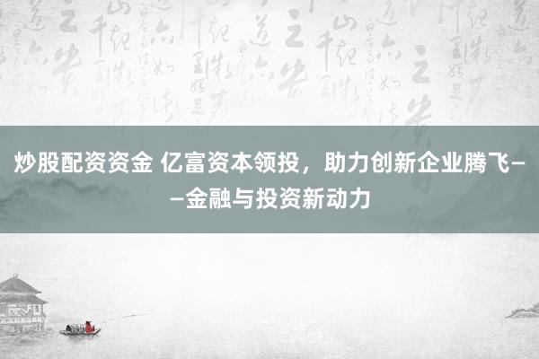 炒股配资资金 亿富资本领投，助力创新企业腾飞——金融与投资新动力