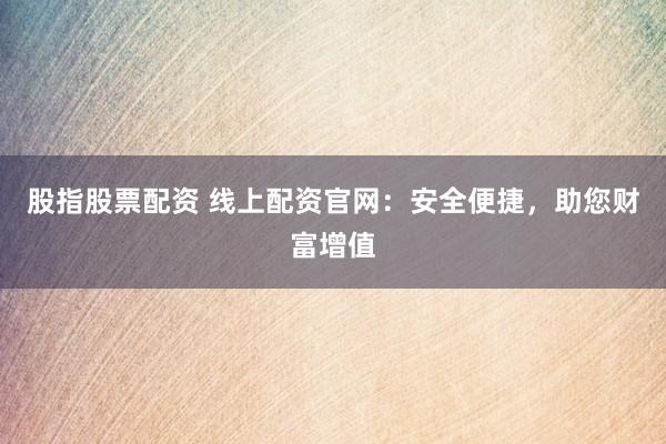 股指股票配资 线上配资官网：安全便捷，助您财富增值