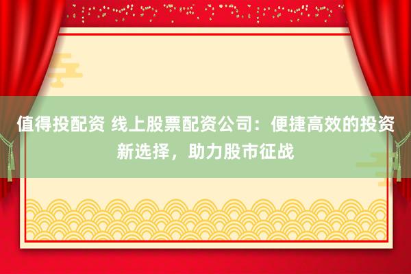 值得投配资 线上股票配资公司：便捷高效的投资新选择，助力股市征战