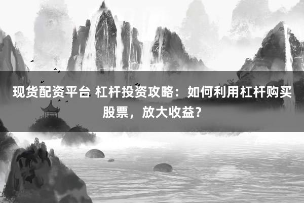 现货配资平台 杠杆投资攻略：如何利用杠杆购买股票，放大收益？