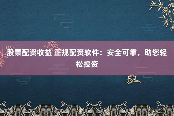 股票配资收益 正规配资软件：安全可靠，助您轻松投资