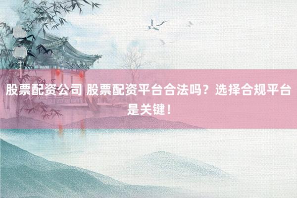 股票配资公司 股票配资平台合法吗？选择合规平台是关键！