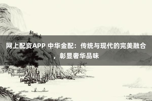 网上配资APP 中华金配：传统与现代的完美融合，彰显奢华品味