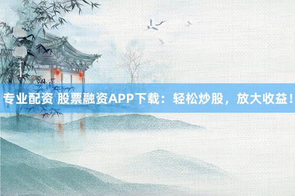 专业配资 股票融资APP下载：轻松炒股，放大收益！