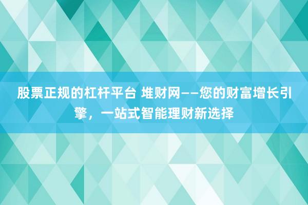 股票正规的杠杆平台 堆财网——您的财富增长引擎，一站式智能理财新选择