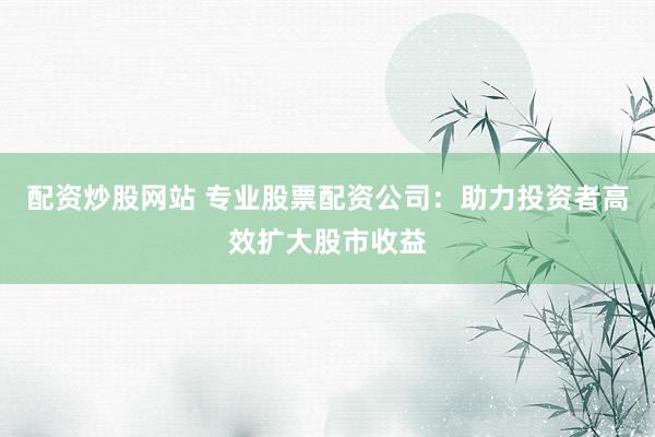 配资炒股网站 专业股票配资公司：助力投资者高效扩大股市收益