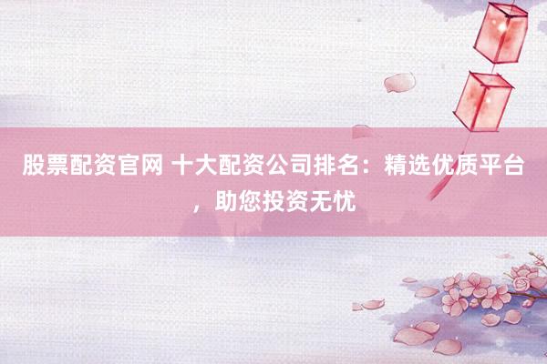 股票配资官网 十大配资公司排名：精选优质平台，助您投资无忧