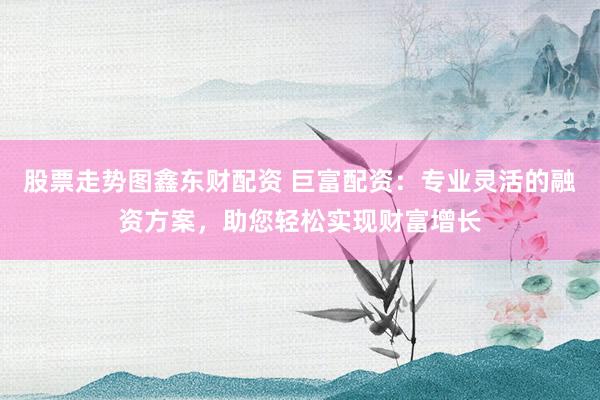 股票走势图鑫东财配资 巨富配资：专业灵活的融资方案，助您轻松实现财富增长
