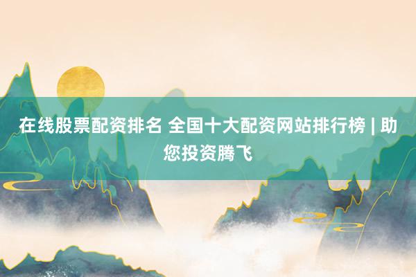 在线股票配资排名 全国十大配资网站排行榜 | 助您投资腾飞