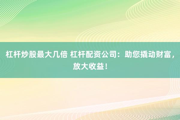 杠杆炒股最大几倍 杠杆配资公司：助您撬动财富，放大收益！