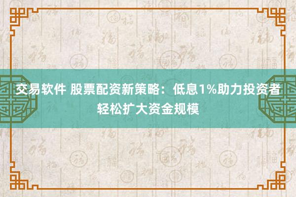 交易软件 股票配资新策略：低息1%助力投资者轻松扩大资金规模