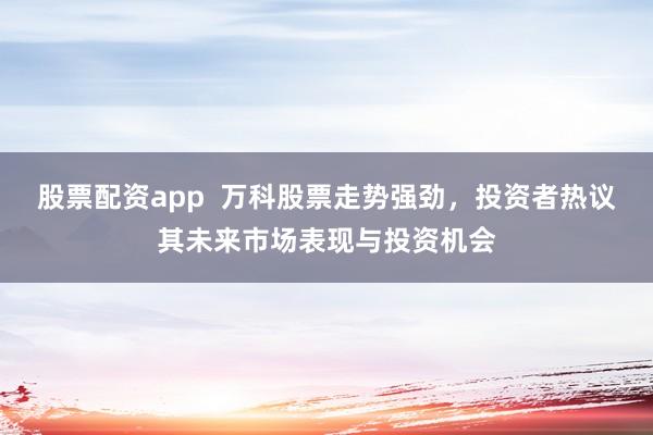 股票配资app  万科股票走势强劲，投资者热议其未来市场表现与投资机会