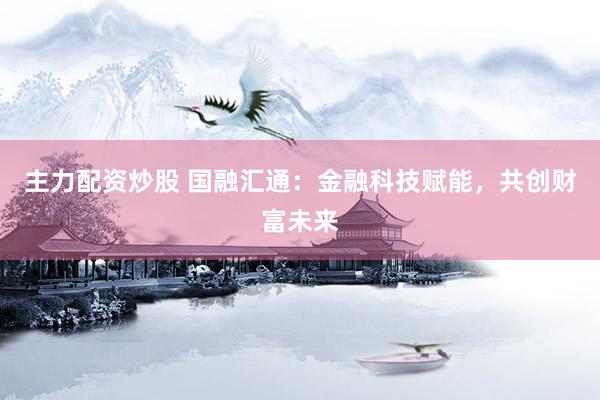 主力配资炒股 国融汇通：金融科技赋能，共创财富未来