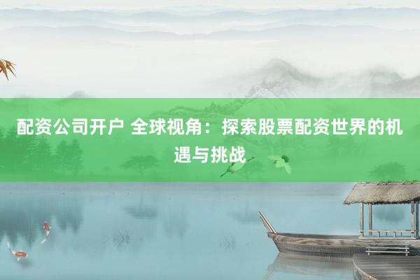 配资公司开户 全球视角：探索股票配资世界的机遇与挑战