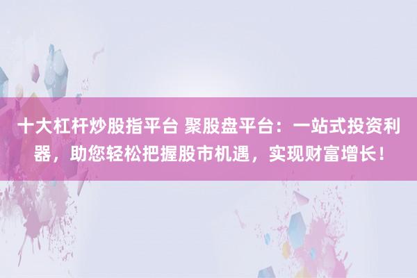十大杠杆炒股指平台 聚股盘平台:一站式投资利器,助您轻松把握股市机遇,实现财富增长!