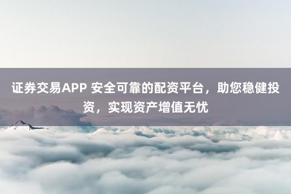 证券交易APP 安全可靠的配资平台，助您稳健投资，实现资产增值无忧