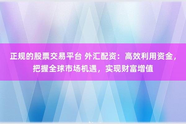 正规的股票交易平台 外汇配资：高效利用资金，把握全球市场机遇，实现财富增值