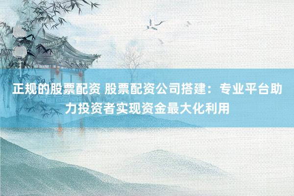 正规的股票配资 股票配资公司搭建：专业平台助力投资者实现资金最大化利用
