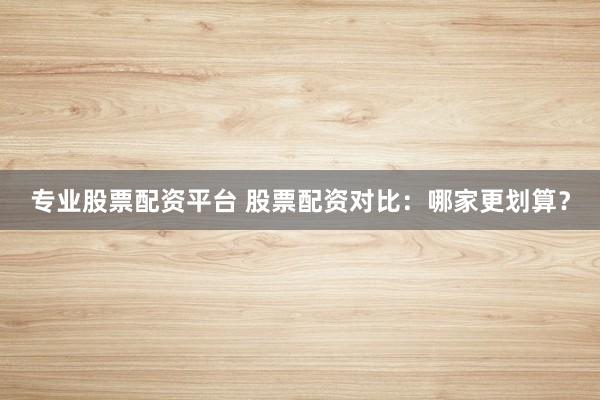 专业股票配资平台 股票配资对比：哪家更划算？