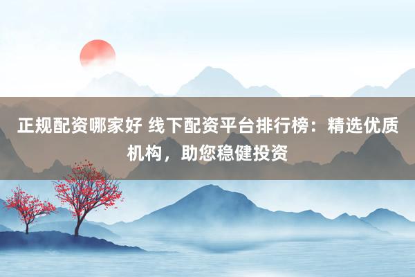 正规配资哪家好 线下配资平台排行榜：精选优质机构，助您稳健投资