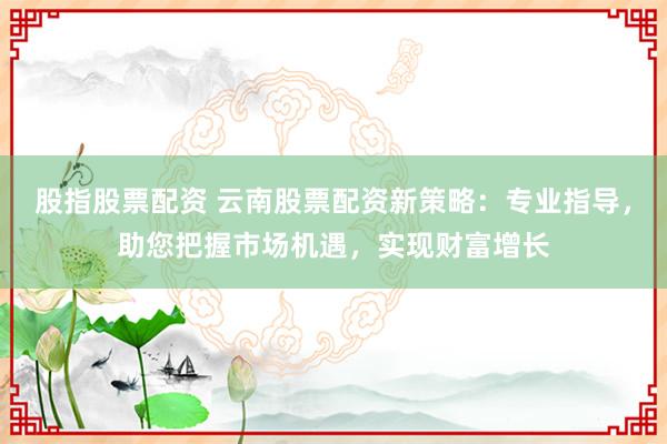 股指股票配资 云南股票配资新策略：专业指导，助您把握市场机遇，实现财富增长