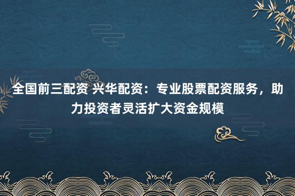 全国前三配资 兴华配资：专业股票配资服务，助力投资者灵活扩大资金规模