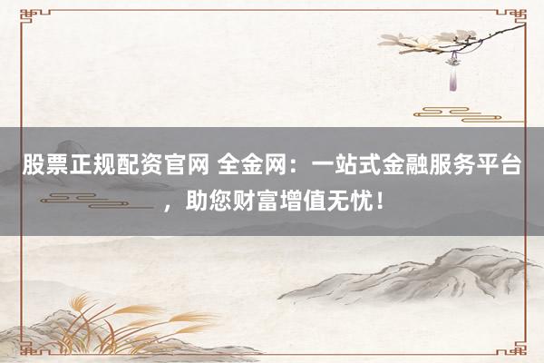 股票正规配资官网 全金网：一站式金融服务平台，助您财富增值无忧！