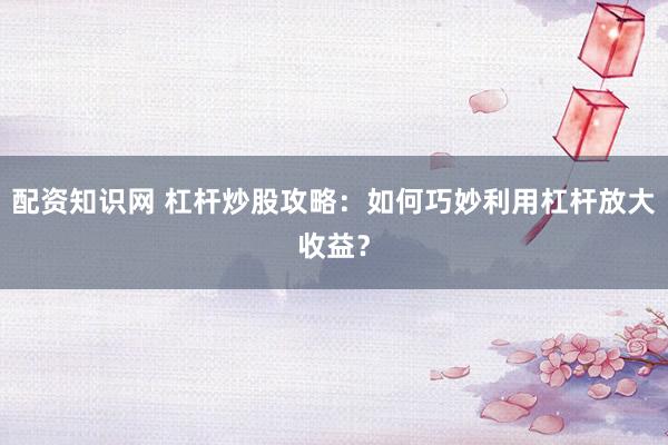 配资知识网 杠杆炒股攻略：如何巧妙利用杠杆放大收益？