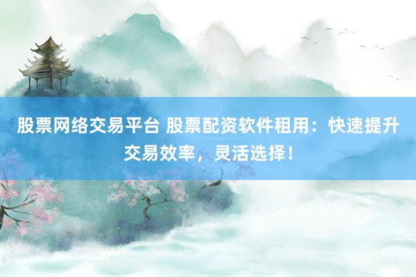 股票网络交易平台 股票配资软件租用：快速提升交易效率，灵活选择！