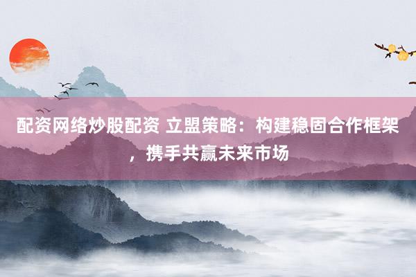 配资网络炒股配资 立盟策略：构建稳固合作框架，携手共赢未来市场