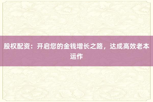 股权配资:开启您的金钱增长之路,达成高效老本运作