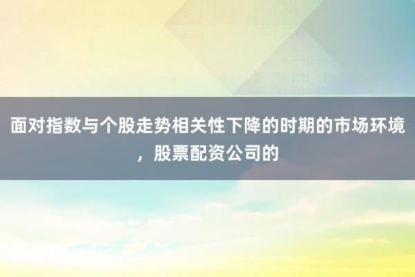 面对指数与个股走势相关性下降的时期的市场环境，股票配资公司的