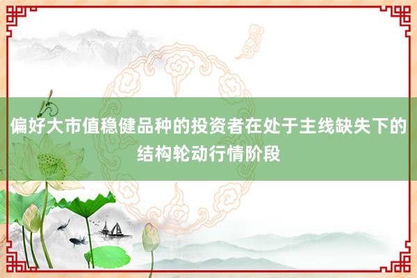 偏好大市值稳健品种的投资者在处于主线缺失下的结构轮动行情阶段